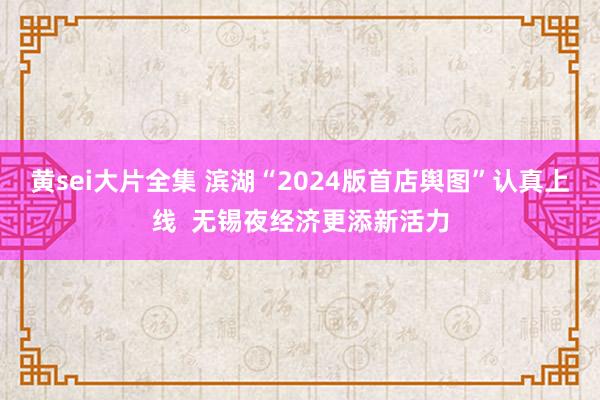 黄sei大片全集 滨湖“2024版首店舆图”认真上线  无锡夜经济更添新活力