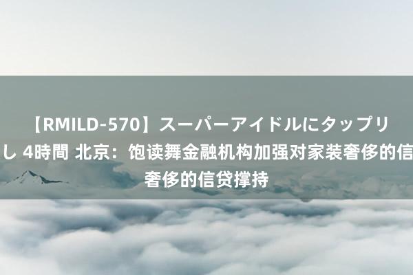 【RMILD-570】スーパーアイドルにタップリ生中出し 4時間 北京：饱读舞金融机构加强对家装奢侈的信贷撑持