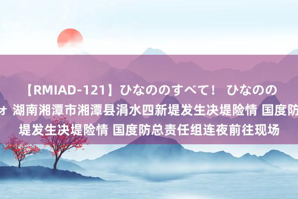 【RMIAD-121】ひなののすべて！ ひなののHをいっぱい見せちゃォ 湖南湘潭市湘潭县涓水四新堤发生决堤险情 国度防总责任组连夜前往现场