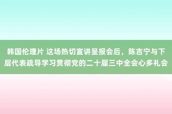 韩国伦理片 这场热切宣讲呈报会后，陈吉宁与下层代表疏导学习贯彻党的二十届三中全会心多礼会