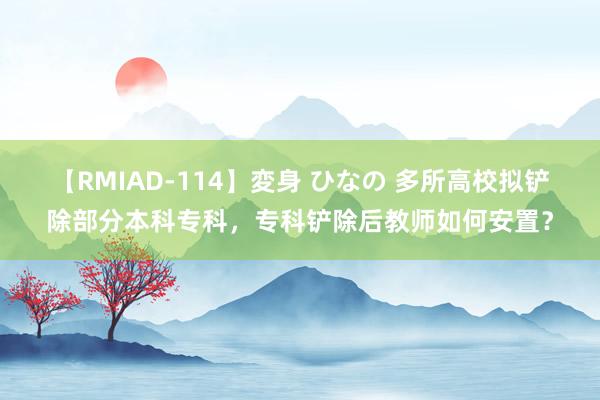 【RMIAD-114】変身 ひなの 多所高校拟铲除部分本科专科，专科铲除后教师如何安置？