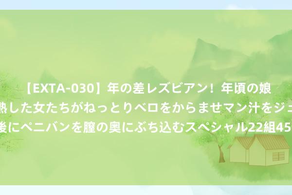 【EXTA-030】年の差レズビアン！年頃の娘たちとお母さんくらいの熟した女たちがねっとりベロをからませマン汁をジュルジュル舐め合った後にペニバンを膣の奥にぶち込むスペシャル22組45名4時間 上海市国资委与9家央企签署专项合营公约，助力三大先导产业