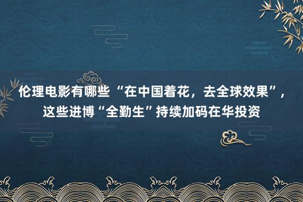 伦理电影有哪些 “在中国着花，去全球效果”，这些进博“全勤生”持续加码在华投资