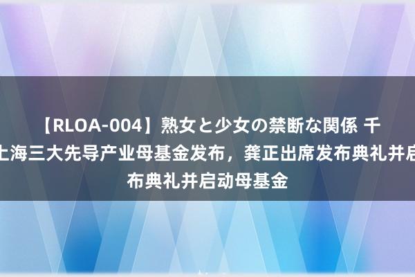 【RLOA-004】熟女と少女の禁断な関係 千亿范畴！上海三大先导产业母基金发布，龚正出席发布典礼并启动母基金