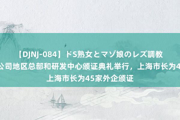 【DJNJ-084】ドS熟女とマゾ娘のレズ調教 第39批跨国公司地区总部和研发中心颁证典礼举行，上海市长为45家外企颁证