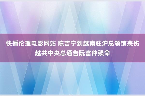 快播伦理电影网站 陈吉宁到越南驻沪总领馆悲伤越共中央总通告阮富仲殒命