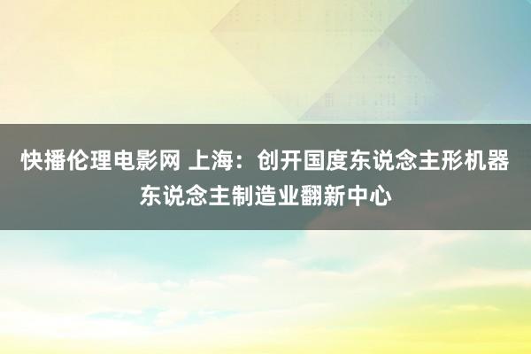 快播伦理电影网 上海：创开国度东说念主形机器东说念主制造业翻新中心