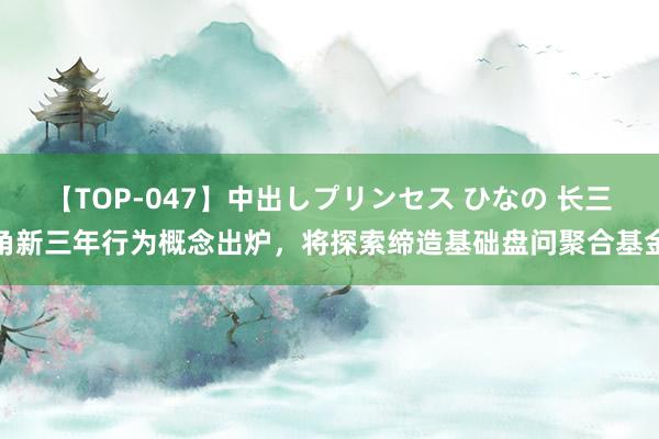 【TOP-047】中出しプリンセス ひなの 长三角新三年行为概念出炉，将探索缔造基础盘问聚合基金