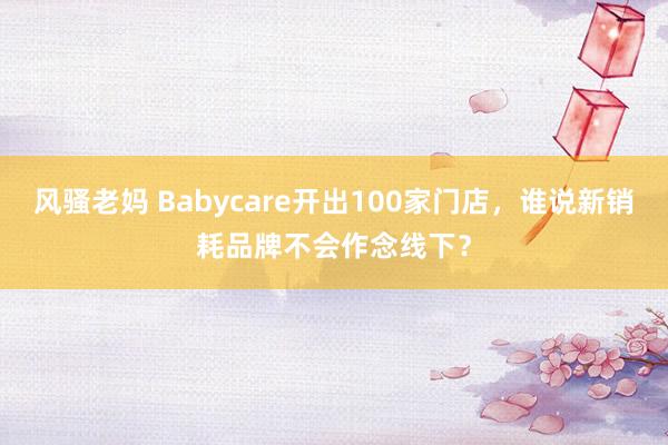 风骚老妈 Babycare开出100家门店，谁说新销耗品牌不会作念线下？