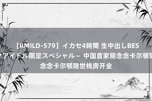 【RMILD-579】イカセ4時間 生中出しBEST ～カリスマアイドル限定スペシャル～ 中国首家丽念念卡尔顿隐世栈房开业