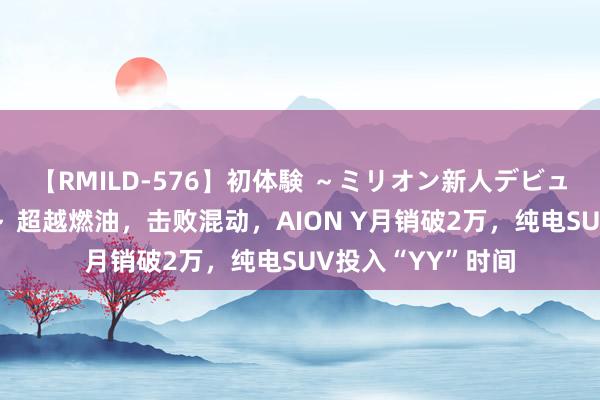 【RMILD-576】初体験 ～ミリオン新人デビューコレクション～ 超越燃油，击败混动，AION Y月销破2万，纯电SUV投入“YY”时间