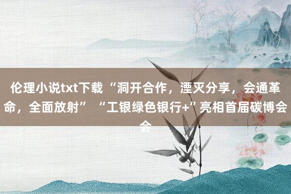 伦理小说txt下载 “洞开合作，湮灭分享，会通革命，全面放射”  “工银绿色银行+”亮相首届碳博会