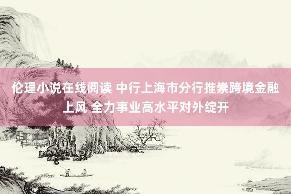 伦理小说在线阅读 中行上海市分行推崇跨境金融上风 全力事业高水平对外绽开