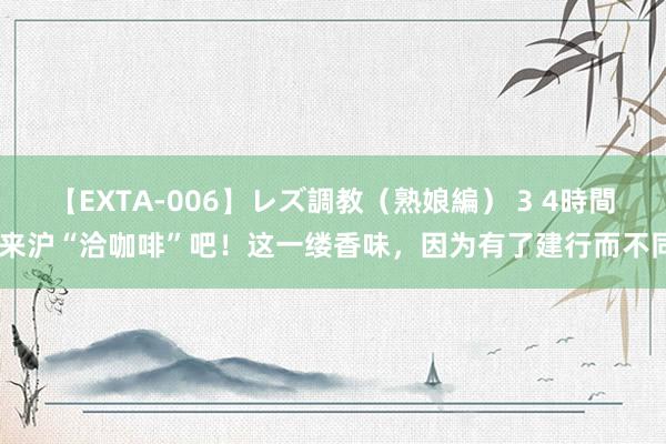 【EXTA-006】レズ調教（熟娘編） 3 4時間 来沪“洽咖啡”吧！这一缕香味，因为有了建行而不同