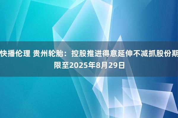 快播伦理 贵州轮胎：控股推进得意延伸不减抓股份期限至2025年8月29日