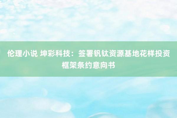 伦理小说 坤彩科技：签署钒钛资源基地花样投资框架条约意向书