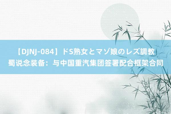 【DJNJ-084】ドS熟女とマゾ娘のレズ調教 蜀说念装备：与中国重汽集团签署配合框架合同