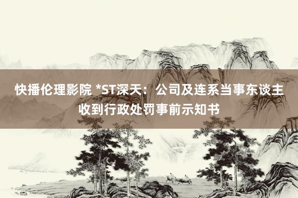 快播伦理影院 *ST深天：公司及连系当事东谈主收到行政处罚事前示知书