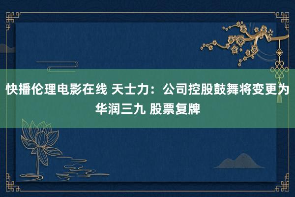 快播伦理电影在线 天士力：公司控股鼓舞将变更为华润三九 股票复牌