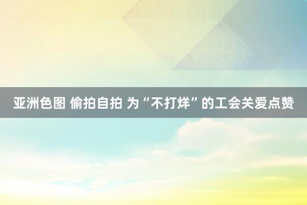 亚洲色图 偷拍自拍 为“不打烊”的工会关爱点赞