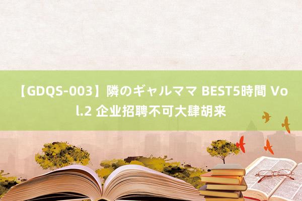 【GDQS-003】隣のギャルママ BEST5時間 Vol.2 企业招聘不可大肆胡来