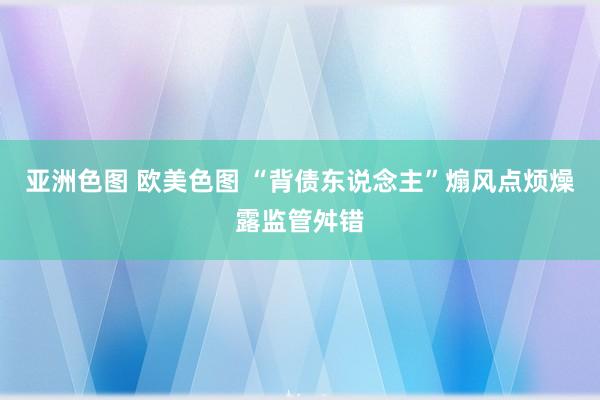 亚洲色图 欧美色图 “背债东说念主”煽风点烦燥露监管舛错