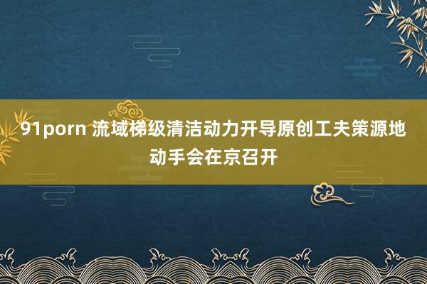 91porn 流域梯级清洁动力开导原创工夫策源地动手会在京召开