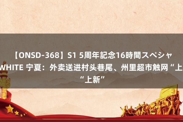 【ONSD-368】S1 5周年記念16時間スペシャル WHITE 宁夏：外卖送进村头巷尾、州里超市触网“上新”