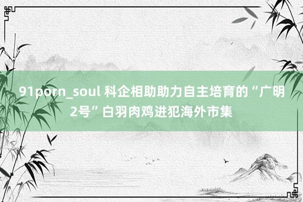 91porn_soul 科企相助助力自主培育的“广明2号”白羽肉鸡进犯海外市集