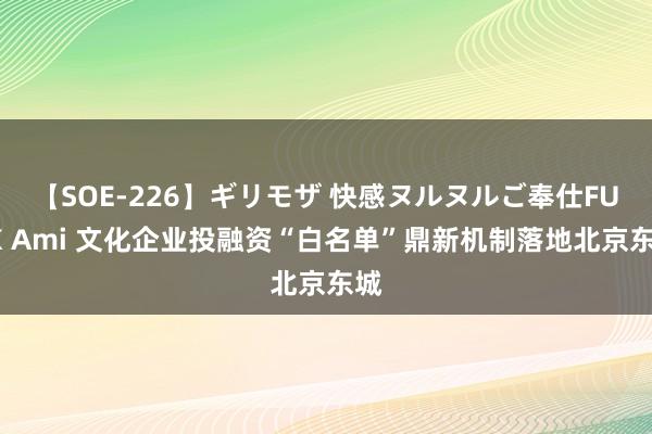 【SOE-226】ギリモザ 快感ヌルヌルご奉仕FUCK Ami 文化企业投融资“白名单”鼎新机制落地北京东城