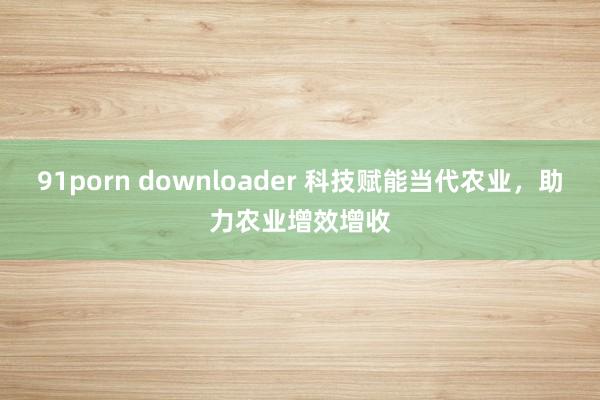 91porn downloader 科技赋能当代农业，助力农业增效增收