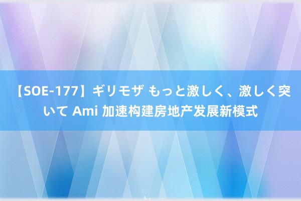 【SOE-177】ギリモザ もっと激しく、激しく突いて Ami 加速构建房地产发展新模式