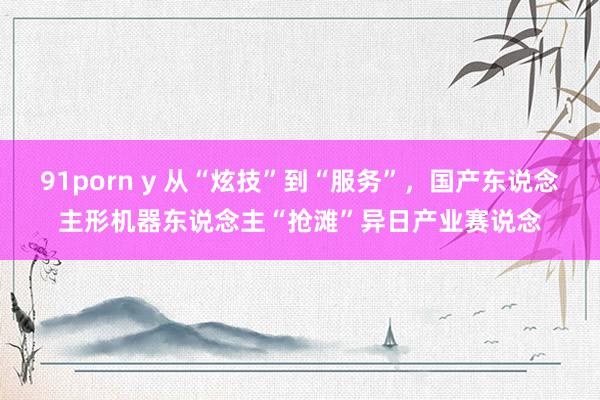 91porn y 从“炫技”到“服务”，国产东说念主形机器东说念主“抢滩”异日产业赛说念