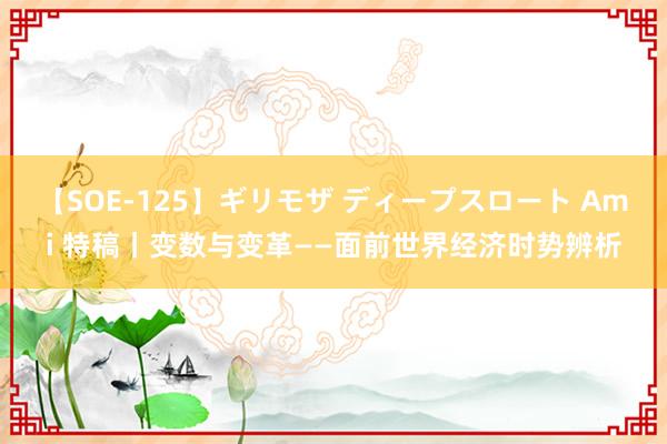 【SOE-125】ギリモザ ディープスロート Ami 特稿丨变数与变革——面前世界经济时势辨析