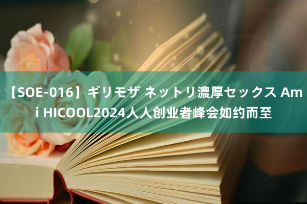 【SOE-016】ギリモザ ネットリ濃厚セックス Ami HICOOL2024人人创业者峰会如约而至