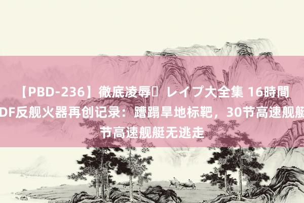 【PBD-236】徹底凌辱・レイプ大全集 16時間 第2集 DF反舰火器再创记录：蹧蹋旱地标靶，30节高速舰艇无逃走