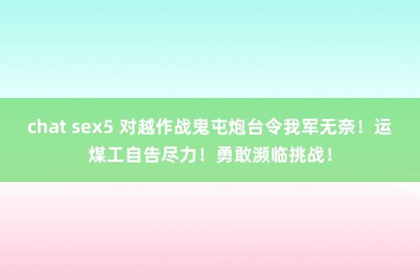 chat sex5 对越作战鬼屯炮台令我军无奈！运煤工自告尽力！勇敢濒临挑战！