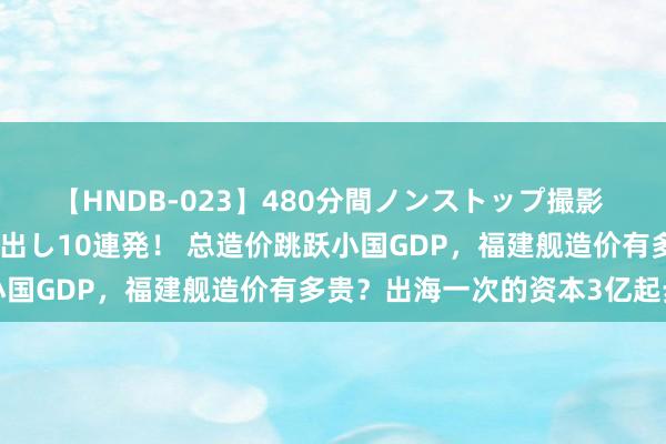 【HNDB-023】480分間ノンストップ撮影 ノーカット編集で本物中出し10連発！ 总造价跳跃小国GDP，福建舰造价有多贵？出海一次的资本3亿起步