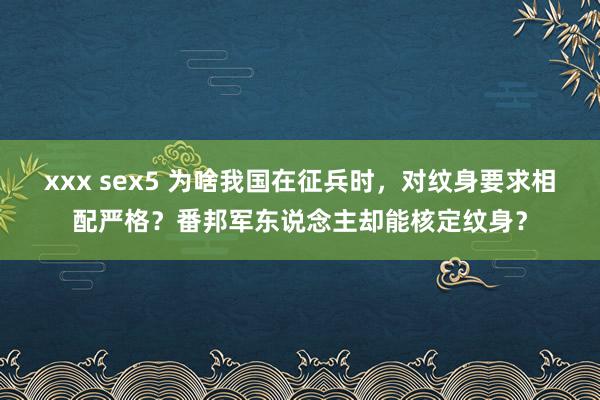 xxx sex5 为啥我国在征兵时，对纹身要求相配严格？番邦军东说念主却能核定纹身？