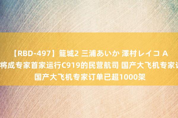 【RBD-497】籠城2 三浦あいか 澤村レイコ ASUKA 金鹏航空将成专家首家运行C919的民营航司 国产大飞机专家订单已超1000架