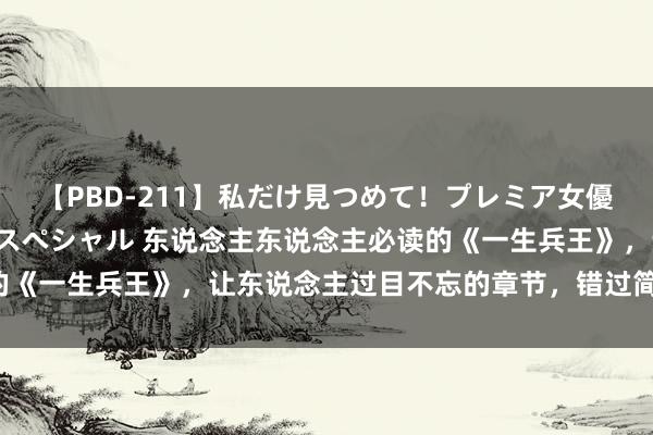 【PBD-211】私だけ見つめて！プレミア女優と主観でセックス8時間スペシャル 东说念主东说念主必读的《一生兵王》，让东说念主过目不忘的章节，错过简直要哭死！