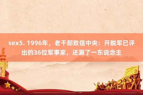 sex5. 1996年，老干部致信中央：开脱军已评出的36位军事家，还漏了一东说念主