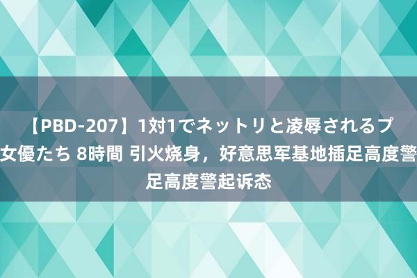 【PBD-207】1対1でネットリと凌辱されるプレミア女優たち 8時間 引火烧身，好意思军基地插足高度警起诉态