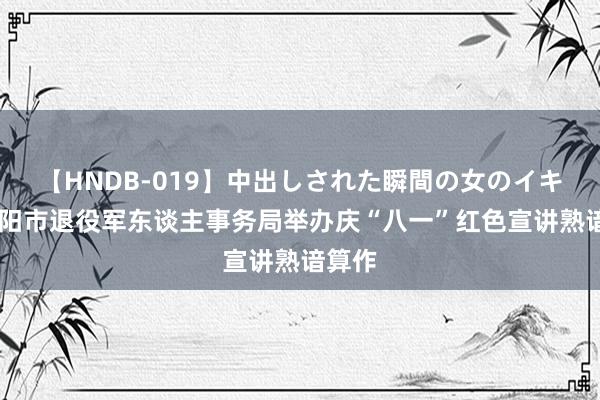 【HNDB-019】中出しされた瞬間の女のイキ顔 信阳市退役军东谈主事务局举办庆“八一”红色宣讲熟谙算作