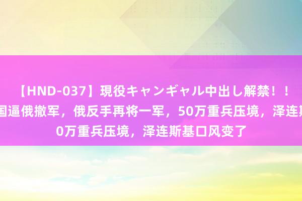 【HND-037】現役キャンギャル中出し解禁！！ ASUKA 99国逼俄撤军，俄反手再将一军，50万重兵压境，泽连斯基口风变了