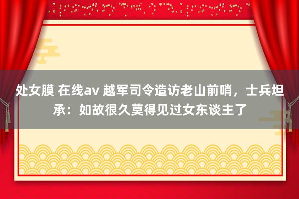 处女膜 在线av 越军司令造访老山前哨，士兵坦承：如故很久莫得见过女东谈主了