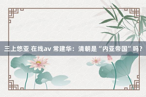 三上悠亚 在线av 常建华：清朝是“内亚帝国”吗？