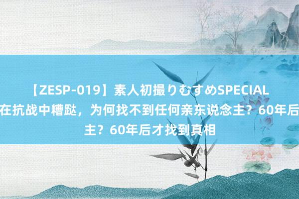 【ZESP-019】素人初撮りむすめSPECIAL Vol.3 雷烨在抗战中糟跶，为何找不到任何亲东说念主？60年后才找到真相