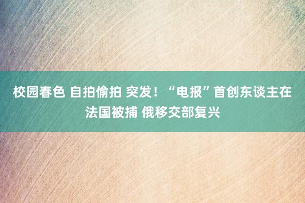 校园春色 自拍偷拍 突发！“电报”首创东谈主在法国被捕 俄移交部复兴