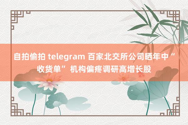 自拍偷拍 telegram 百家北交所公司晒年中“收货单” 机构偏疼调研高增长股